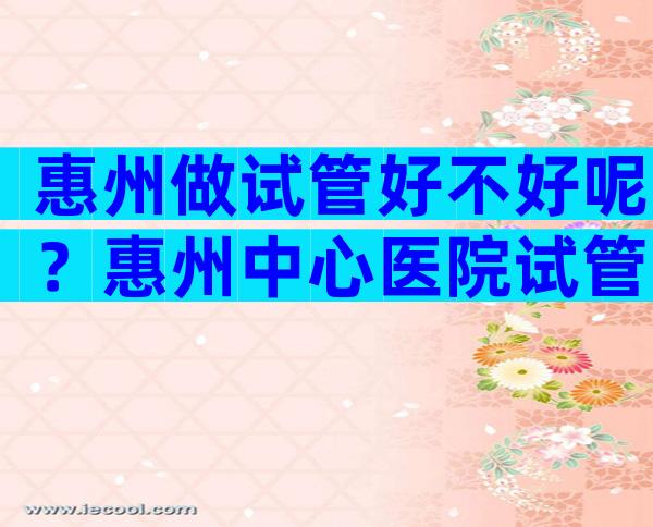 惠州做试管好不好呢？惠州中心医院试管婴儿费用