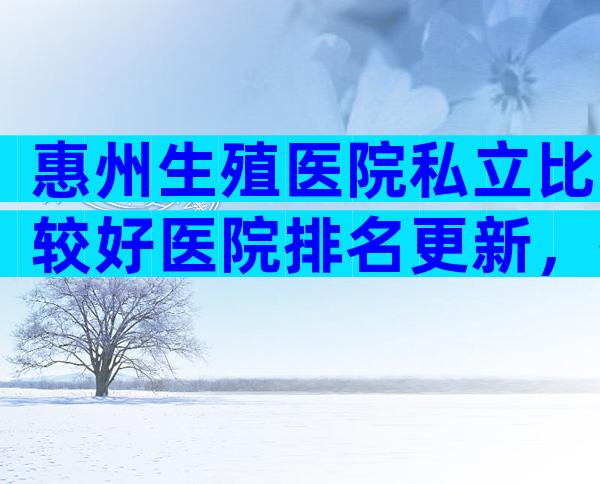 惠州生殖医院私立比较好医院排名更新，有几家可以做三代？