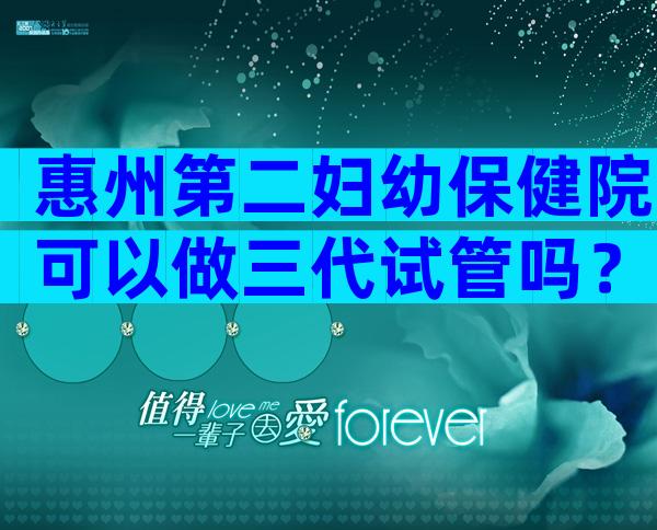 惠州第二妇幼保健院可以做三代试管吗？需要满足哪些条件？