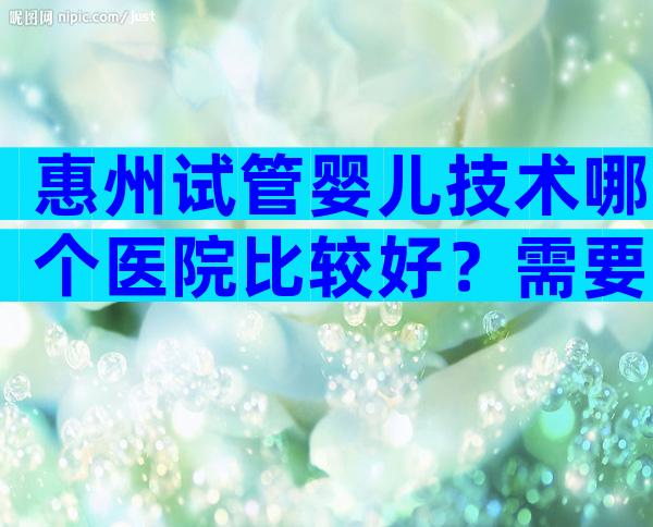 惠州试管婴儿技术哪个医院比较好？需要注意哪些方面