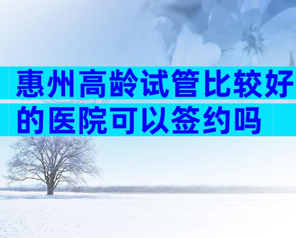 惠州高龄试管比较好的医院可以签约吗