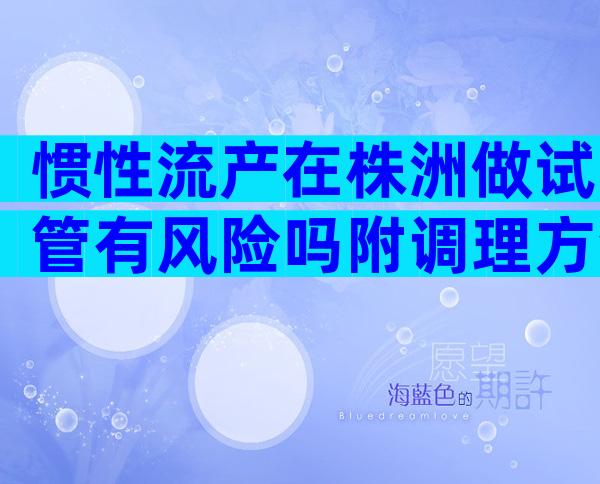 惯性流产在株洲做试管有风险吗附调理方法及详细费用