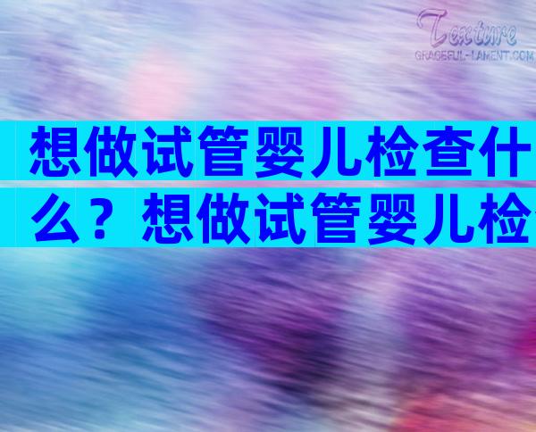 想做试管婴儿检查什么？想做试管婴儿检查什么项目比较好？