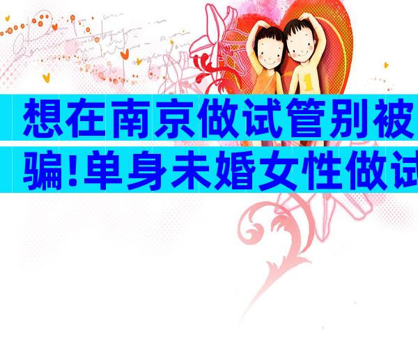 想在南京做试管别被骗!单身未婚女性做试管条件是什么