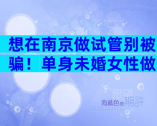 想在南京做试管别被骗！单身未婚女性做试管条件是什么