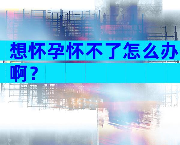 想怀孕怀不了怎么办啊？