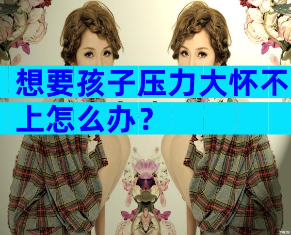 想要孩子压力大怀不上怎么办？