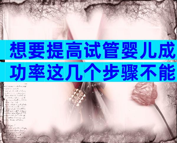 想要提高试管婴儿成功率这几个步骤不能少！