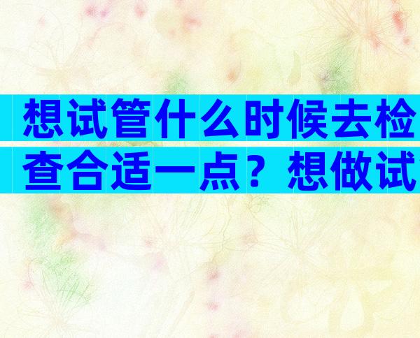 想试管什么时候去检查合适一点？想做试管什么时候去检查比较好？