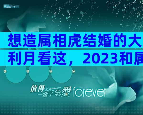 想造属相虎结婚的大利月看这，2023和属马相合且恩爱