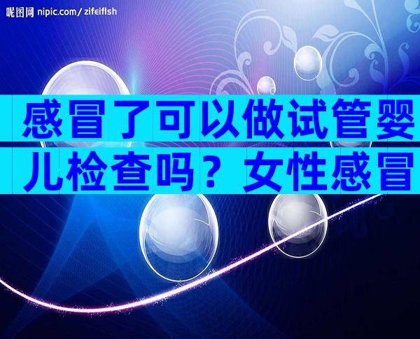 感冒了可以做试管婴儿检查吗？女性感冒了可以做试管婴儿检查吗？