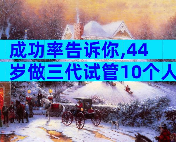 成功率告诉你,44岁做三代试管10个人有几个能成功