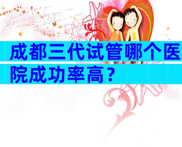 成都三代试管哪个医院成功率高？