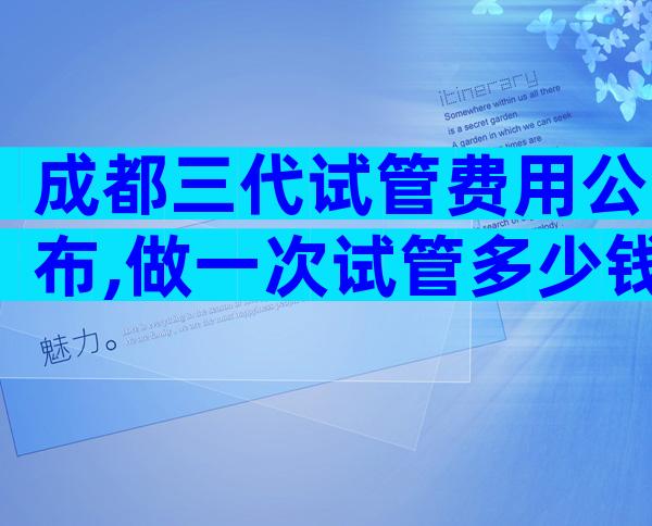 成都三代试管费用公布,做一次试管多少钱