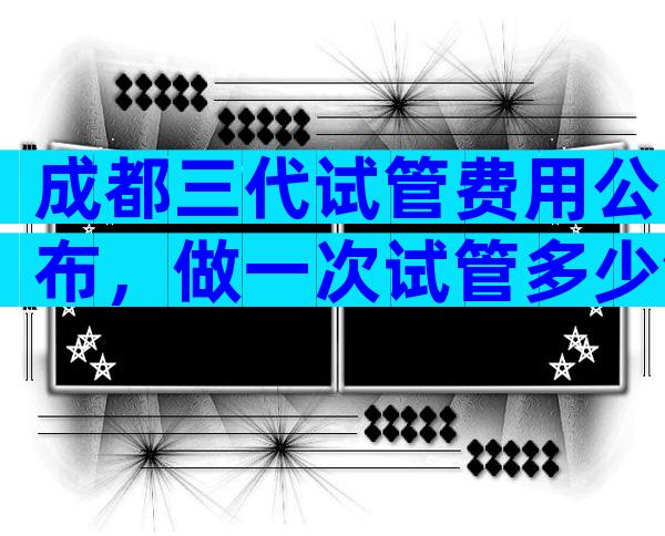成都三代试管费用公布，做一次试管多少钱