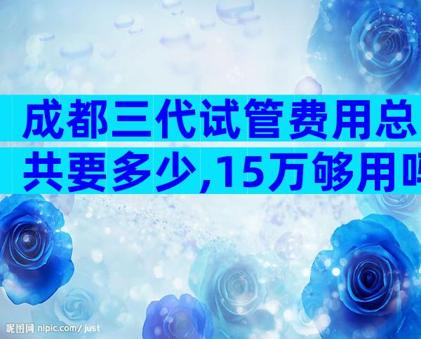 成都三代试管费用总共要多少,15万够用吗