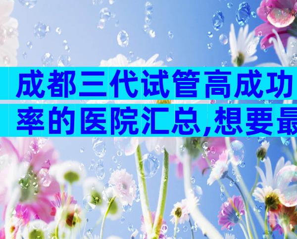 成都三代试管高成功率的医院汇总,想要最权威真得看这几家