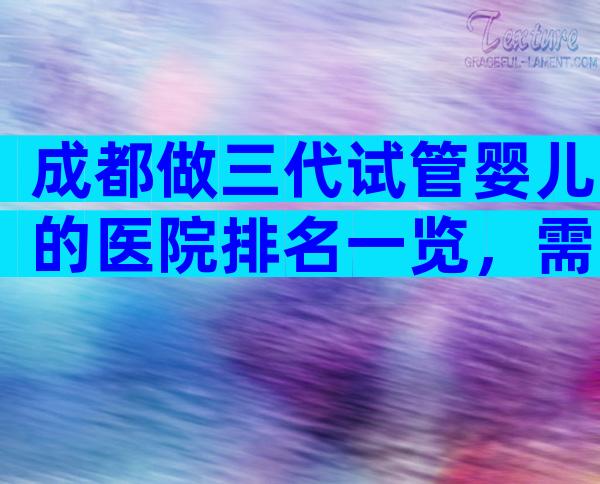 成都做三代试管婴儿的医院排名一览，需要注意什么？
