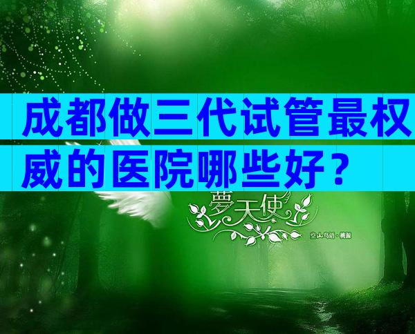 成都做三代试管最权威的医院哪些好？
