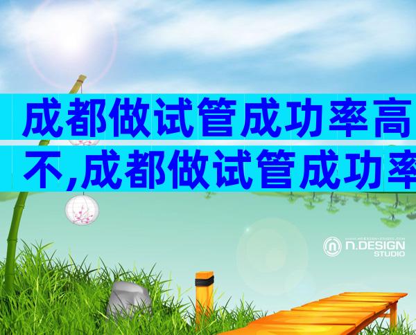 成都做试管成功率高不,成都做试管成功率高不高呀