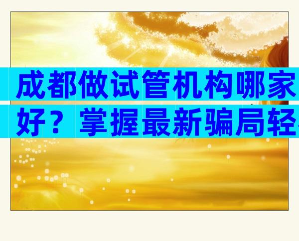 成都做试管机构哪家好？掌握最新骗局轻松避坑