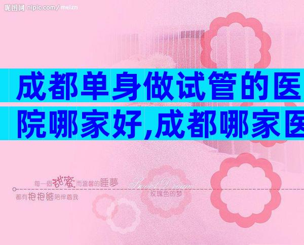 成都单身做试管的医院哪家好,成都哪家医院做试管婴儿可以不用结婚证