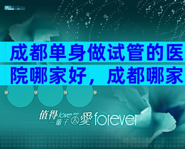 成都单身做试管的医院哪家好，成都哪家医院做试管婴儿可以不用结婚证