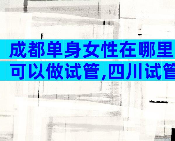 成都单身女性在哪里可以做试管,四川试管医院名单附成功率