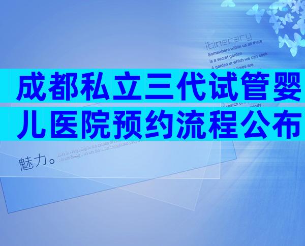 成都私立三代试管婴儿医院预约流程公布，这些事项须特别注意！
