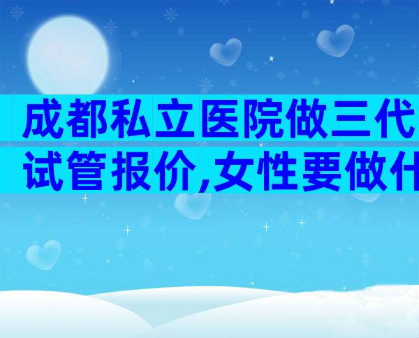 成都私立医院做三代试管报价,女性要做什么检查？