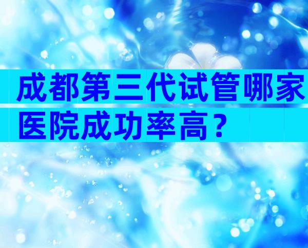 成都第三代试管哪家医院成功率高？