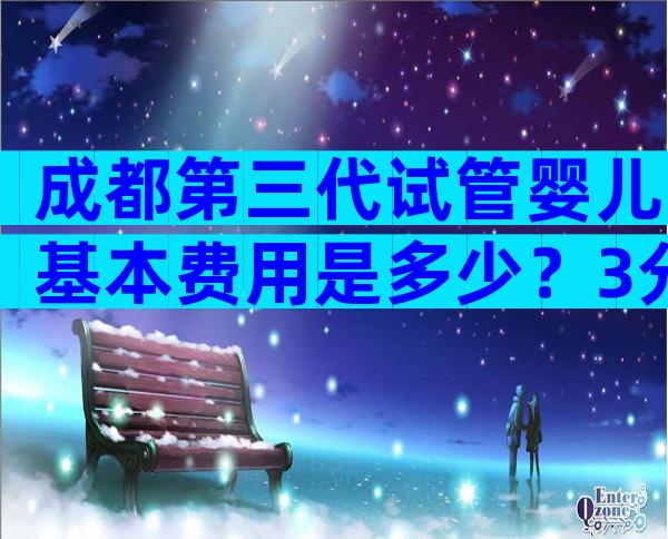 成都第三代试管婴儿基本费用是多少？3分钟了解具体费用。