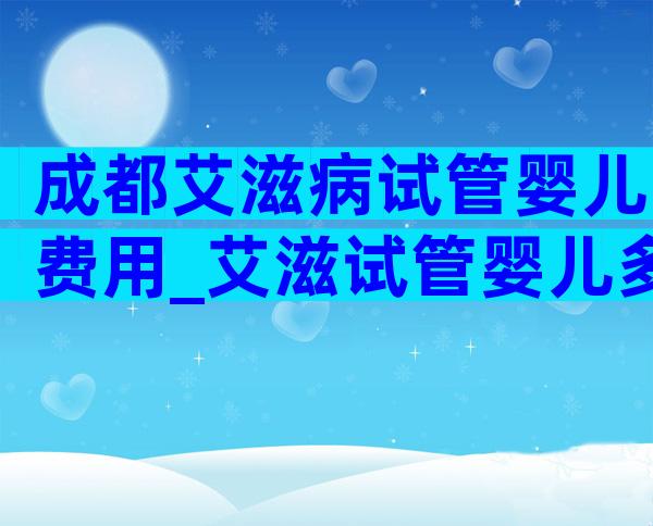 成都艾滋病试管婴儿费用_艾滋试管婴儿多少钱一次