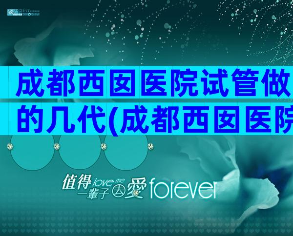 成都西囡医院试管做的几代(成都西囡医院试管怎么样)