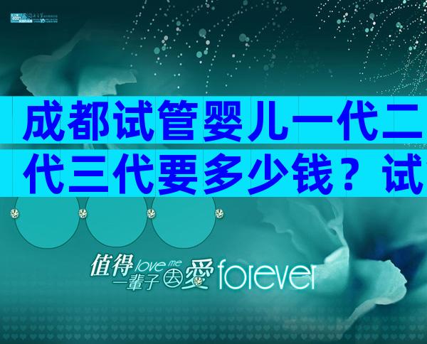 成都试管婴儿一代二代三代要多少钱？试管大概需要多少钱