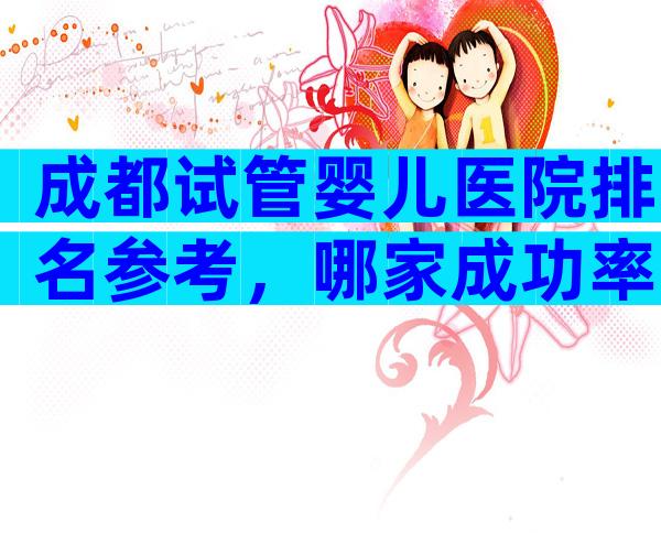 成都试管婴儿医院排名参考，哪家成功率高先进来看再说