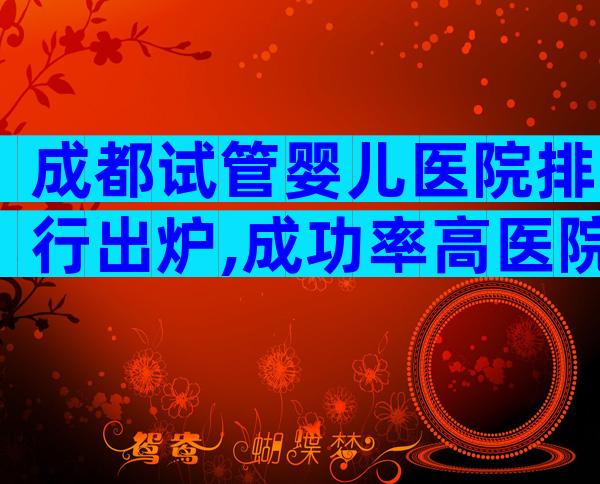 成都试管婴儿医院排行出炉,成功率高医院名单快收藏!
