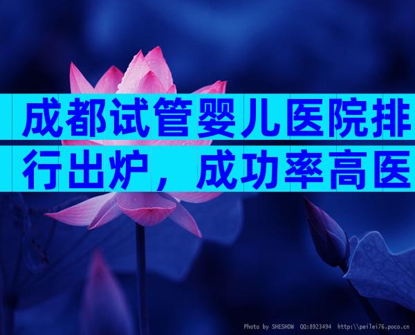 成都试管婴儿医院排行出炉，成功率高医院名单快收藏！