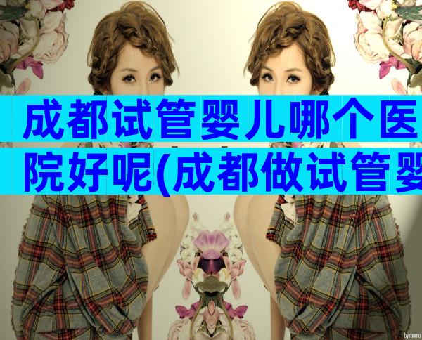 成都试管婴儿哪个医院好呢(成都做试管婴儿比较好的医院)