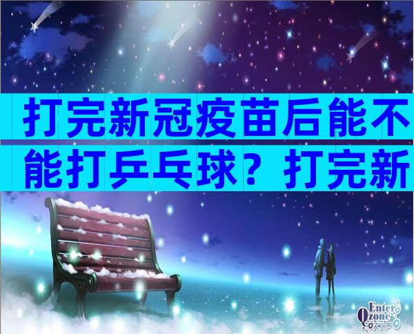 打完新冠疫苗后能不能打乒乓球？打完新冠疫苗一天后能不能打乒乓球？