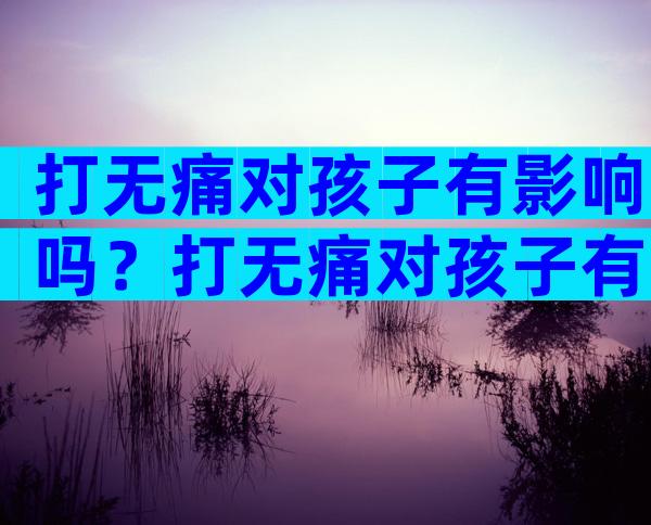 打无痛对孩子有影响吗？打无痛对孩子有没有影响？