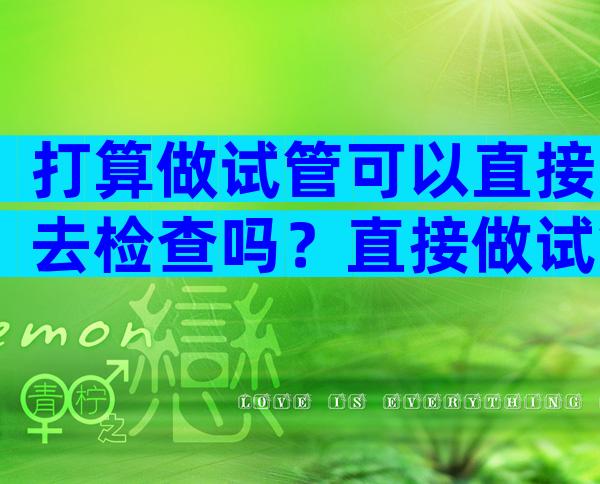打算做试管可以直接去检查吗？直接做试管婴儿需要做哪些检查？