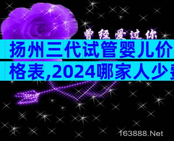 扬州三代试管婴儿价格表,2024哪家人少费用低看这里