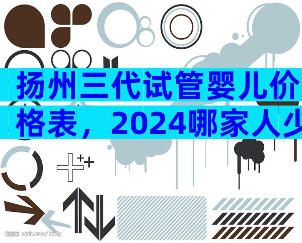 扬州三代试管婴儿价格表，2024哪家人少费用低看这里