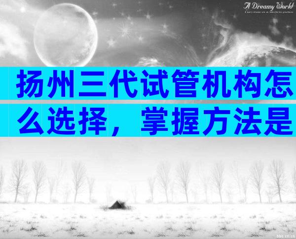 扬州三代试管机构怎么选择，掌握方法是关键