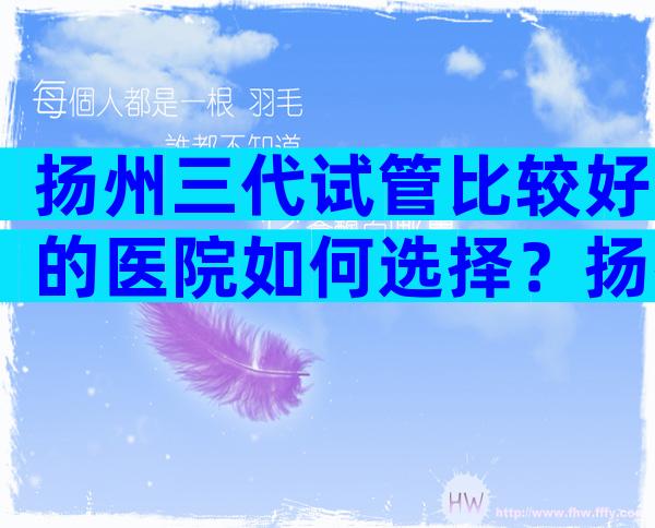 扬州三代试管比较好的医院如何选择？扬州试管八大医院比较