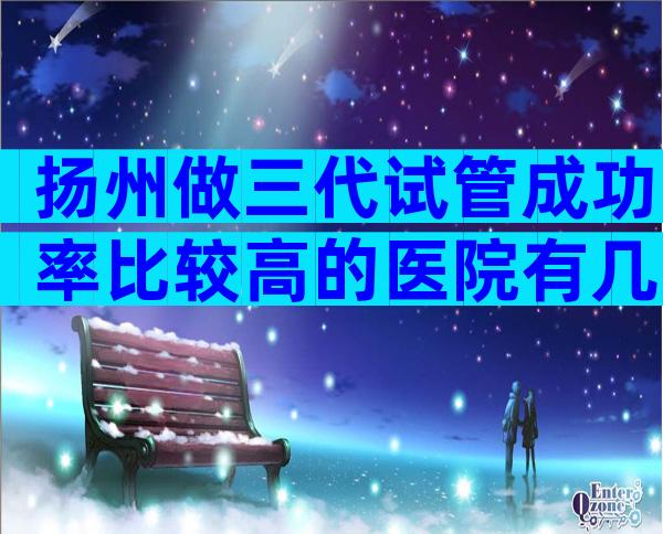 扬州做三代试管成功率比较高的医院有几家