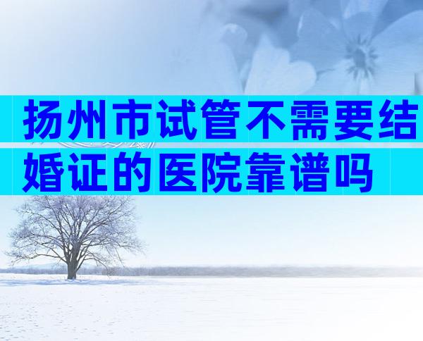 扬州市试管不需要结婚证的医院靠谱吗