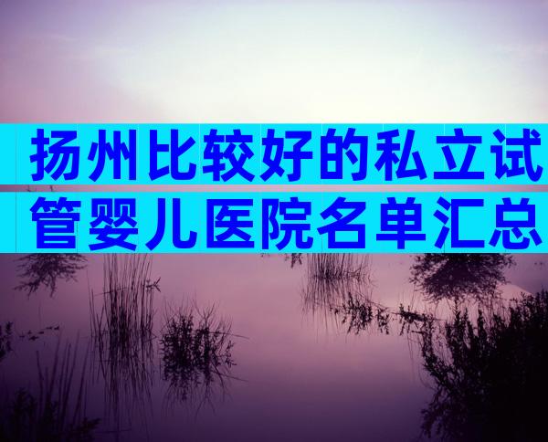 扬州比较好的私立试管婴儿医院名单汇总