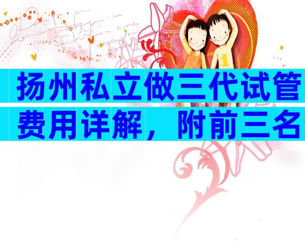 扬州私立做三代试管费用详解，附前三名介绍